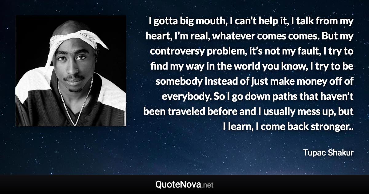 I gotta big mouth, I can’t help it, I talk from my heart, I’m real, whatever comes comes. But my controversy problem, it’s not my fault, I try to find my way in the world you know, I try to be somebody instead of just make money off of everybody. So I go down paths that haven’t been traveled before and I usually mess up, but I learn, I come back stronger.. - Tupac Shakur quote