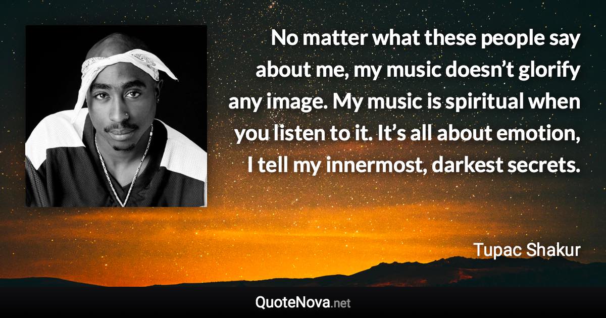 No matter what these people say about me, my music doesn’t glorify any image. My music is spiritual when you listen to it. It’s all about emotion, I tell my innermost, darkest secrets. - Tupac Shakur quote