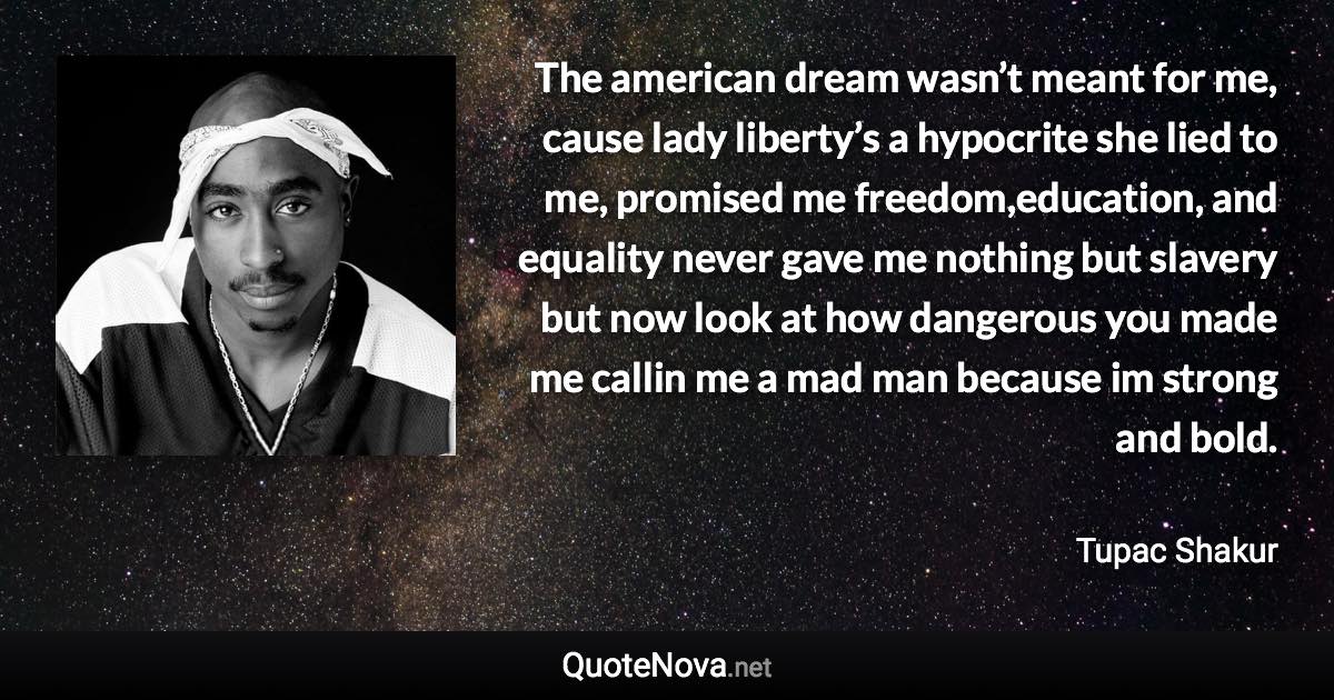 The american dream wasn’t meant for me, cause lady liberty’s a hypocrite she lied to me, promised me freedom,education, and equality never gave me nothing but slavery but now look at how dangerous you made me callin me a mad man because im strong and bold. - Tupac Shakur quote