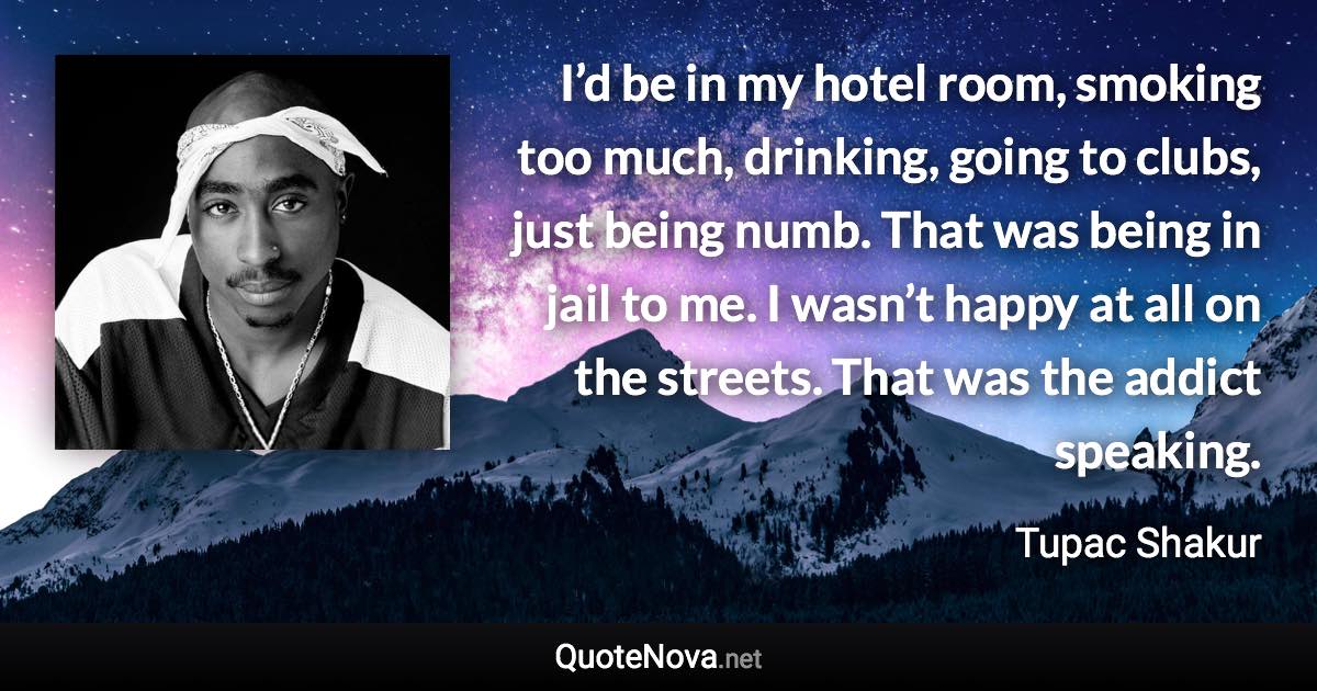 I’d be in my hotel room, smoking too much, drinking, going to clubs, just being numb. That was being in jail to me. I wasn’t happy at all on the streets. That was the addict speaking. - Tupac Shakur quote