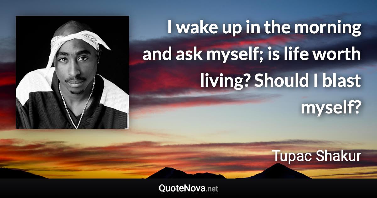 I wake up in the morning and ask myself; is life worth living? Should I blast myself? - Tupac Shakur quote