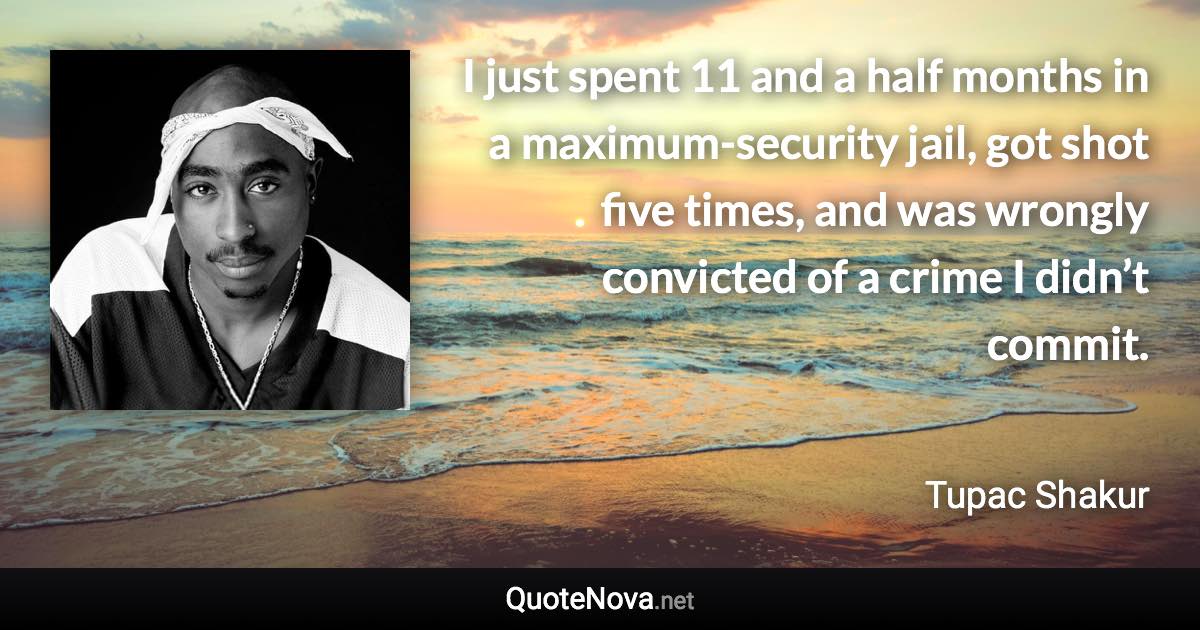 I just spent 11 and a half months in a maximum-security jail, got shot five times, and was wrongly convicted of a crime I didn’t commit. - Tupac Shakur quote