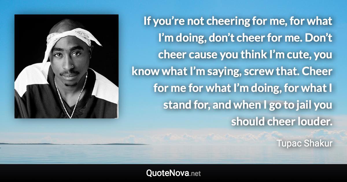 If you’re not cheering for me, for what I’m doing, don’t cheer for me. Don’t cheer cause you think I’m cute, you know what I’m saying, screw that. Cheer for me for what I’m doing, for what I stand for, and when I go to jail you should cheer louder. - Tupac Shakur quote