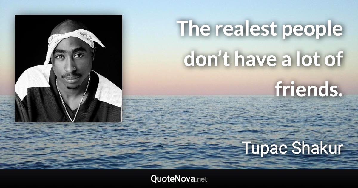 The realest people don’t have a lot of friends. - Tupac Shakur quote