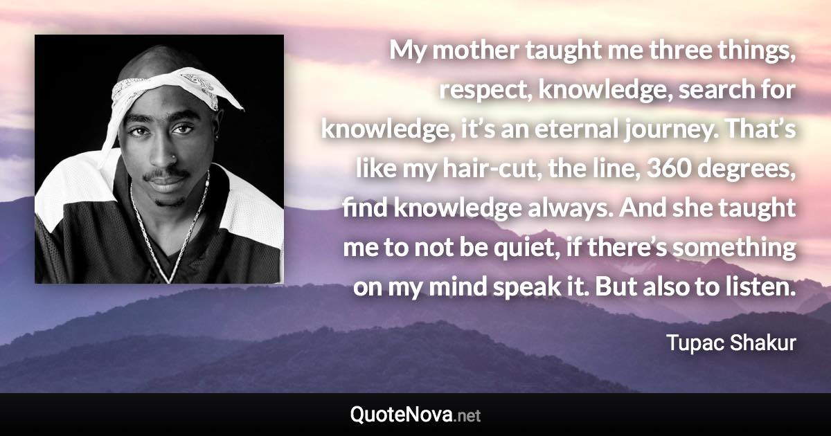 My mother taught me three things, respect, knowledge, search for knowledge, it’s an eternal journey. That’s like my hair-cut, the line, 360 degrees, find knowledge always. And she taught me to not be quiet, if there’s something on my mind speak it. But also to listen. - Tupac Shakur quote