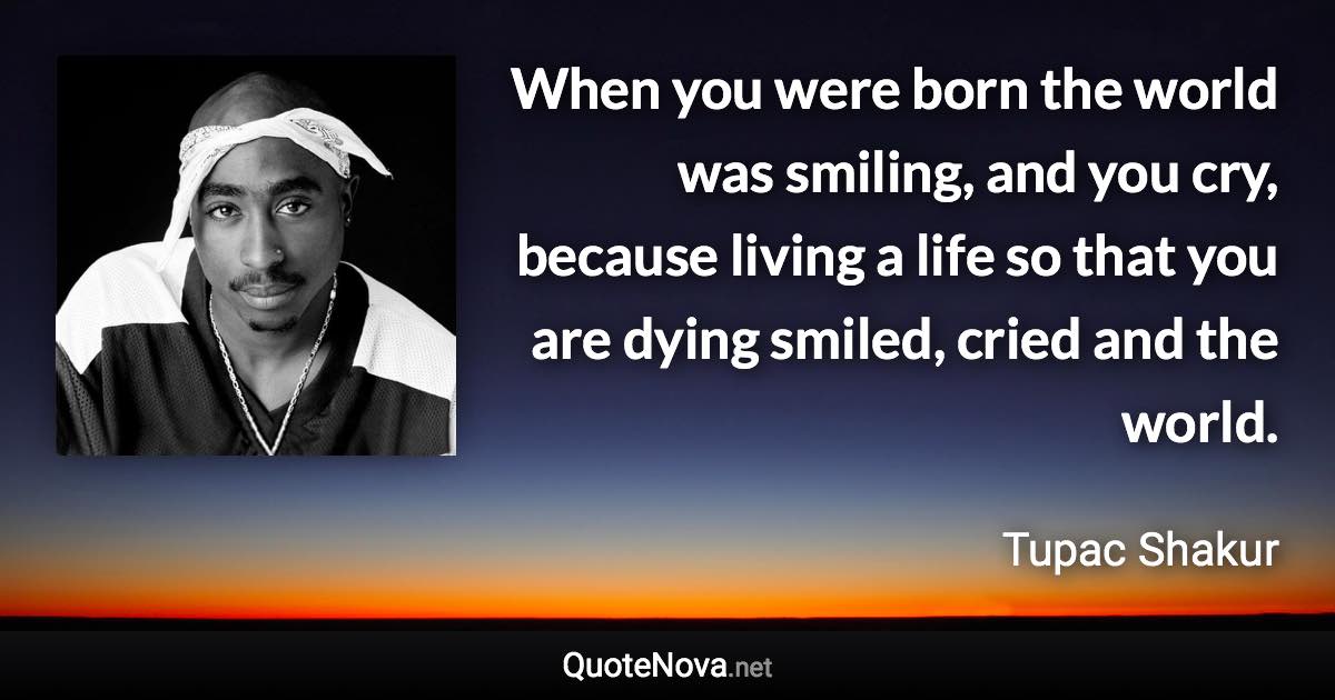 When you were born the world was smiling, and you cry, because living a life so that you are dying smiled, cried and the world. - Tupac Shakur quote