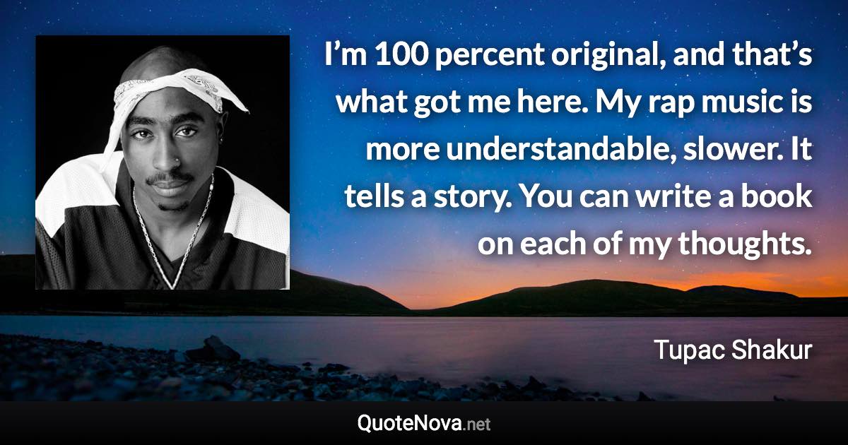 I’m 100 percent original, and that’s what got me here. My rap music is more understandable, slower. It tells a story. You can write a book on each of my thoughts. - Tupac Shakur quote