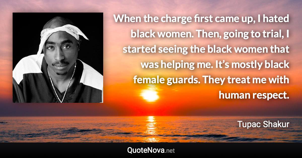 When the charge first came up, I hated black women. Then, going to trial, I started seeing the black women that was helping me. It’s mostly black female guards. They treat me with human respect. - Tupac Shakur quote