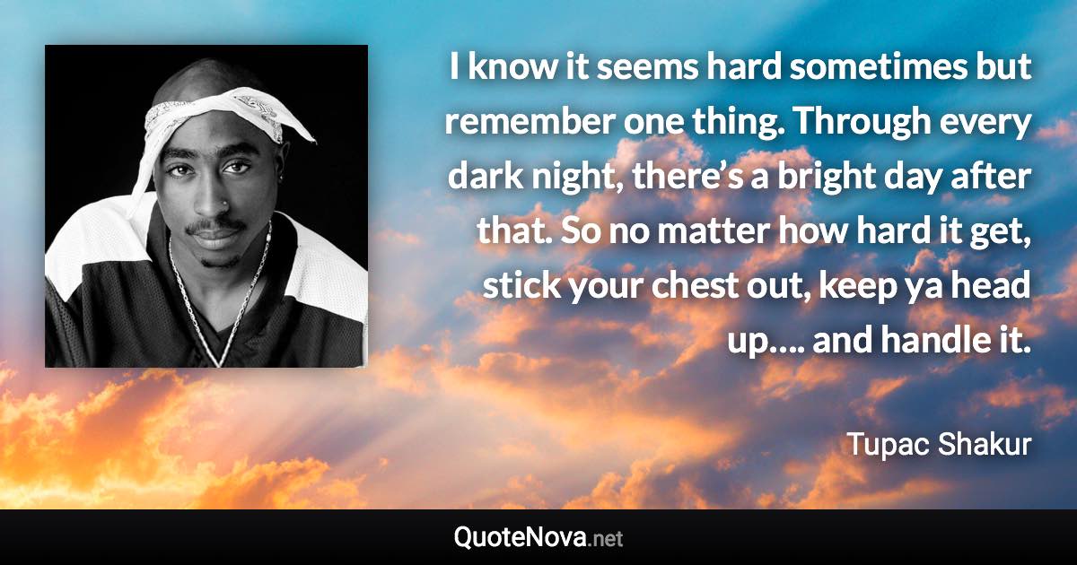 I know it seems hard sometimes but remember one thing. Through every dark night, there’s a bright day after that. So no matter how hard it get, stick your chest out, keep ya head up…. and handle it. - Tupac Shakur quote