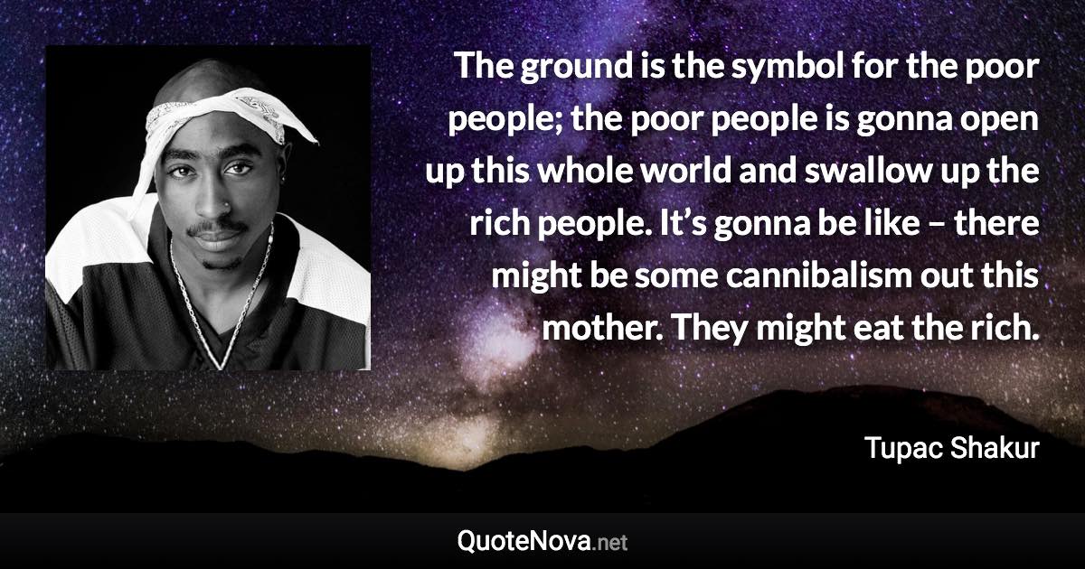 The ground is the symbol for the poor people; the poor people is gonna open up this whole world and swallow up the rich people. It’s gonna be like – there might be some cannibalism out this mother. They might eat the rich. - Tupac Shakur quote