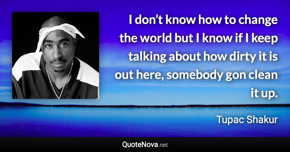 I don’t know how to change the world but I know if I keep talking about how dirty it is out here, somebody gon clean it up. - Tupac Shakur quote