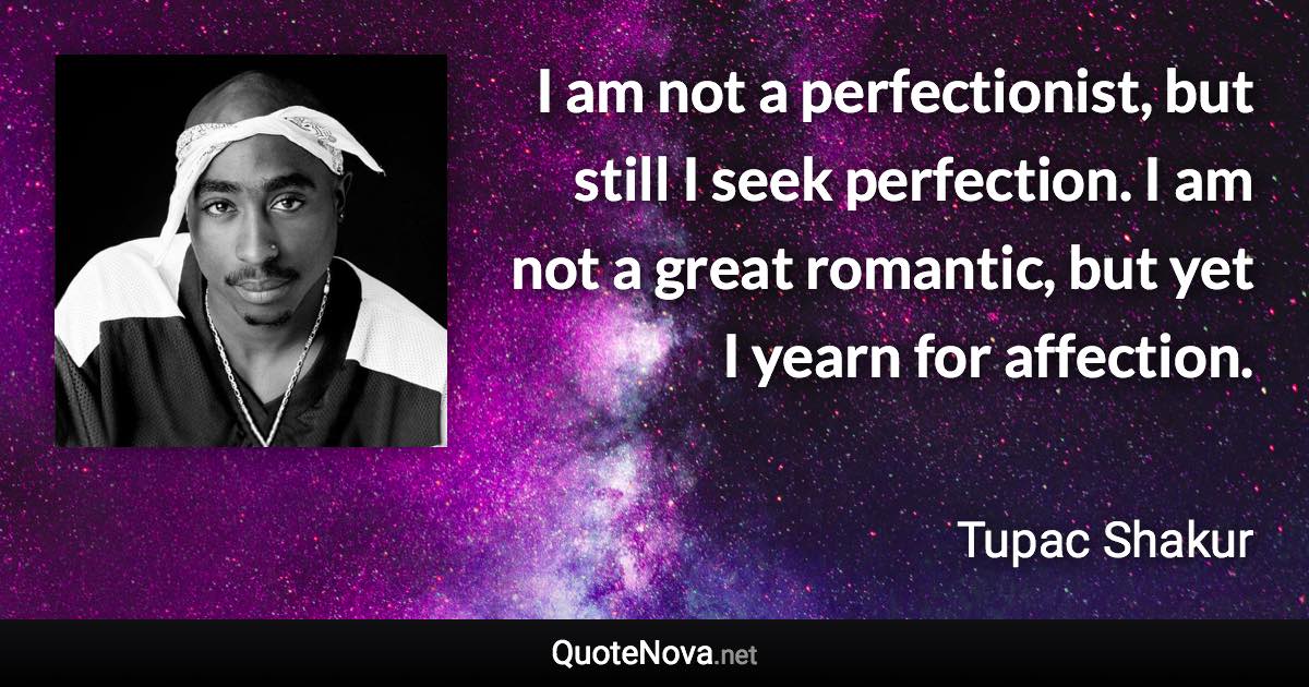 I am not a perfectionist, but still I seek perfection. I am not a great romantic, but yet I yearn for affection. - Tupac Shakur quote