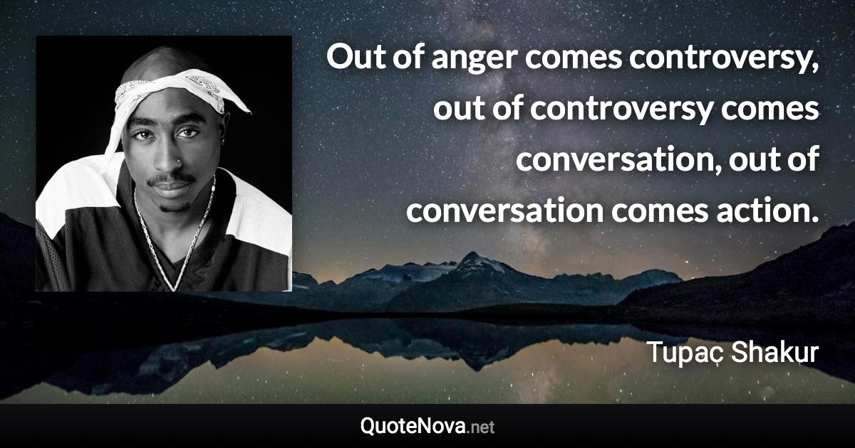 Out of anger comes controversy, out of controversy comes conversation, out of conversation comes action. - Tupac Shakur quote