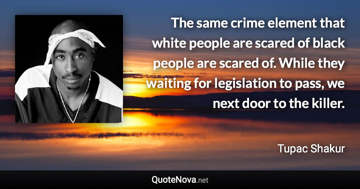 The same crime element that white people are scared of black people are scared of. While they waiting for legislation to pass, we next door to the killer. - Tupac Shakur quote