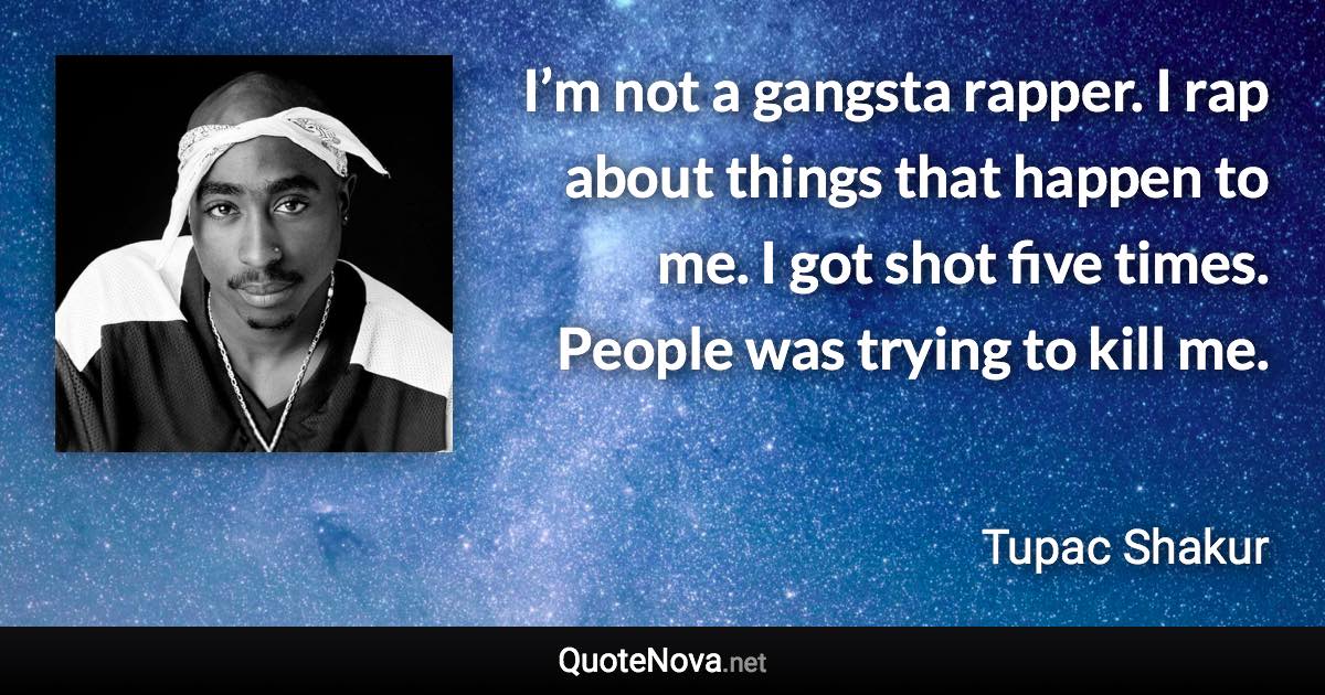 I’m not a gangsta rapper. I rap about things that happen to me. I got shot five times. People was trying to kill me. - Tupac Shakur quote