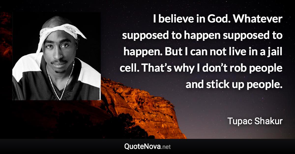 I believe in God. Whatever supposed to happen supposed to happen. But I can not live in a jail cell. That’s why I don’t rob people and stick up people. - Tupac Shakur quote