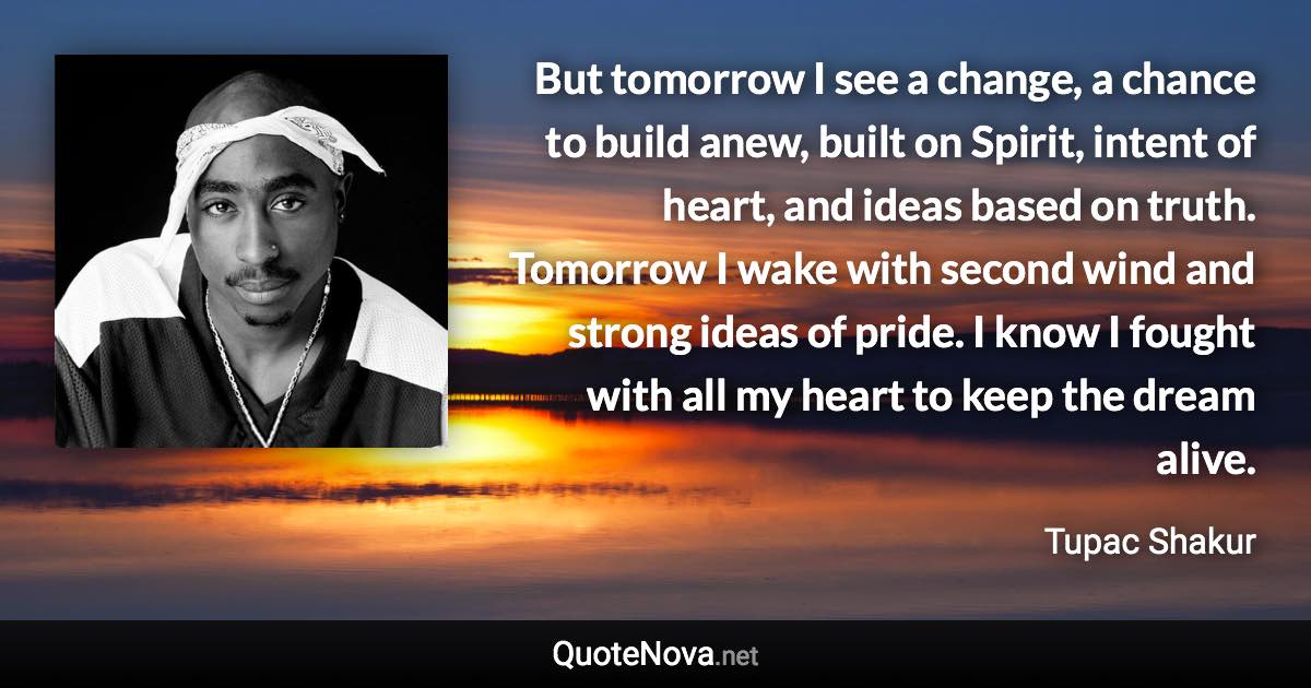 But tomorrow I see a change, a chance to build anew, built on Spirit, intent of heart, and ideas based on truth. Tomorrow I wake with second wind and strong ideas of pride. I know I fought with all my heart to keep the dream alive. - Tupac Shakur quote