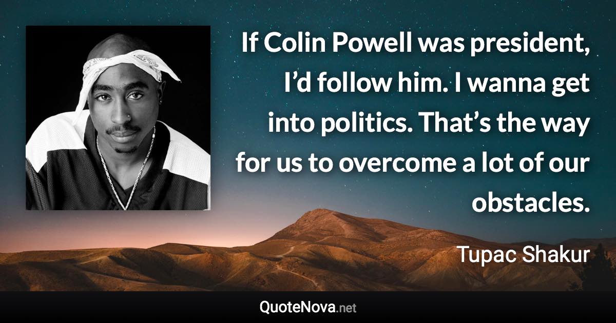 If Colin Powell was president, I’d follow him. I wanna get into politics. That’s the way for us to overcome a lot of our obstacles. - Tupac Shakur quote