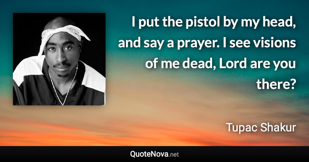 I put the pistol by my head, and say a prayer. I see visions of me dead, Lord are you there? - Tupac Shakur quote