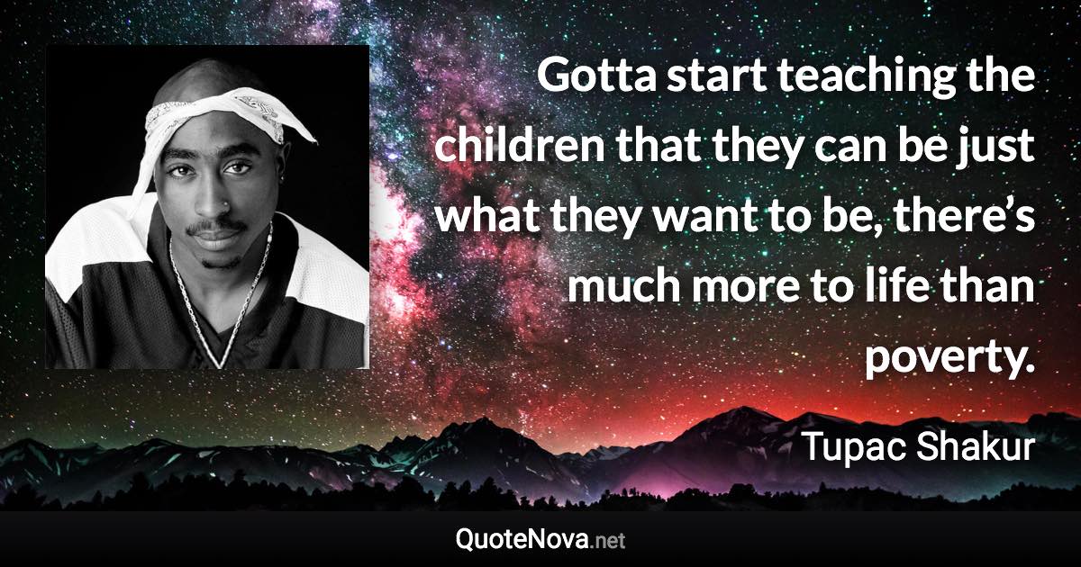 Gotta start teaching the children that they can be just what they want to be, there’s much more to life than poverty. - Tupac Shakur quote