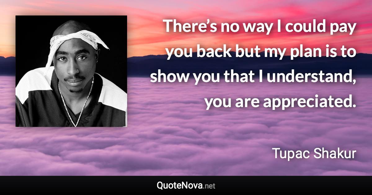 There’s no way I could pay you back but my plan is to show you that I understand, you are appreciated. - Tupac Shakur quote