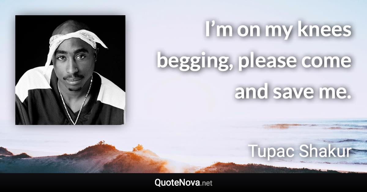 I’m on my knees begging, please come and save me. - Tupac Shakur quote