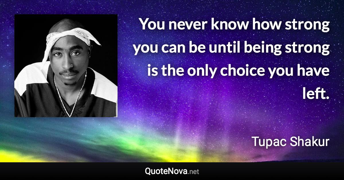 You never know how strong you can be until being strong is the only choice you have left. - Tupac Shakur quote
