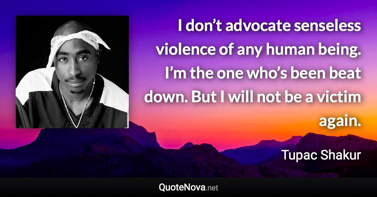 I don’t advocate senseless violence of any human being. I’m the one who’s been beat down. But I will not be a victim again. - Tupac Shakur quote