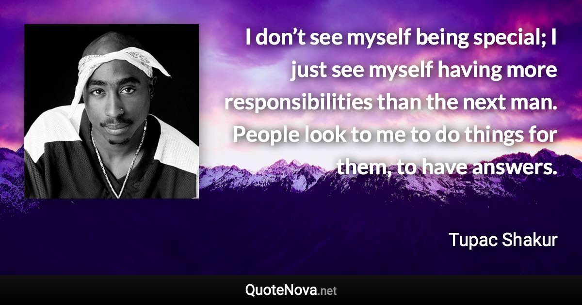 I don’t see myself being special; I just see myself having more responsibilities than the next man. People look to me to do things for them, to have answers. - Tupac Shakur quote