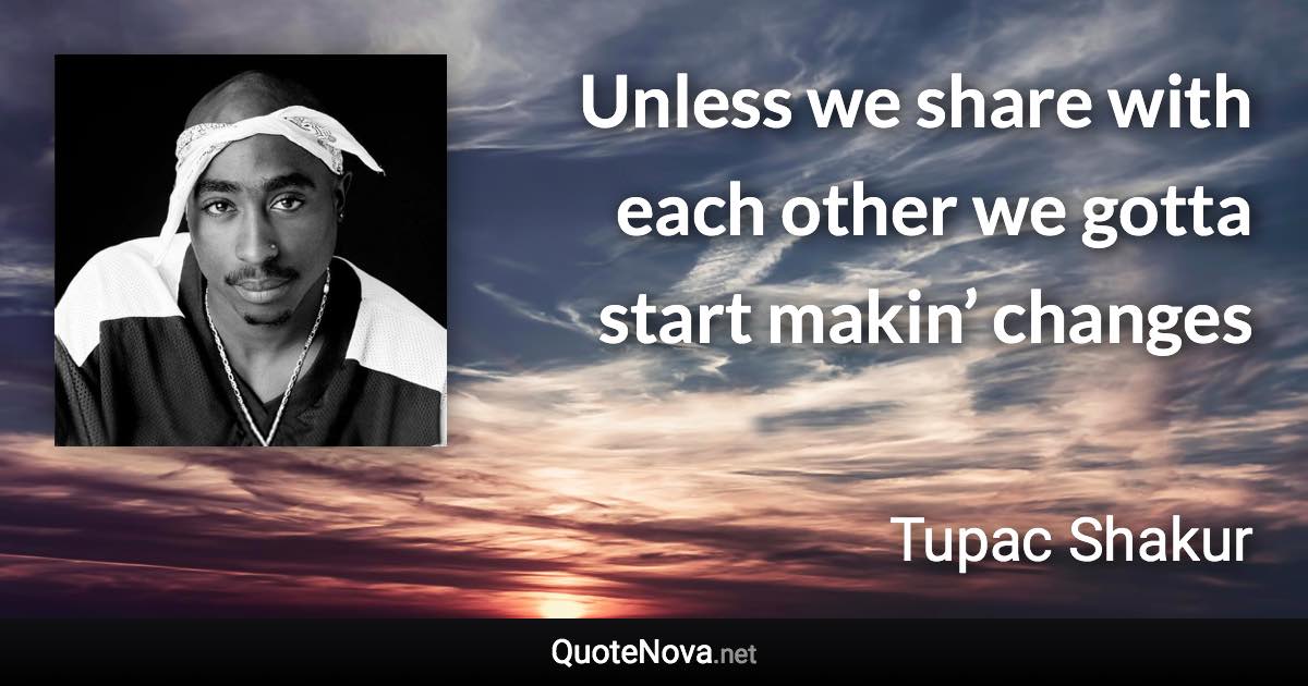 Unless we share with each other we gotta start makin’ changes - Tupac Shakur quote