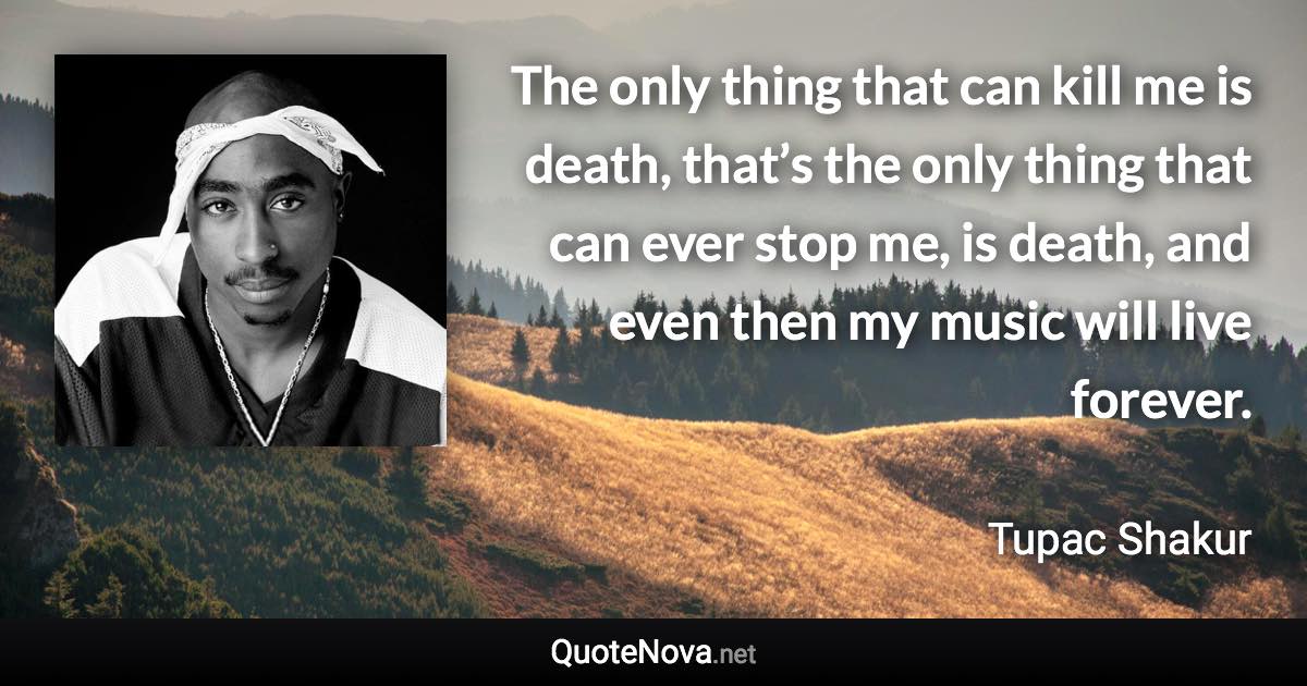 The only thing that can kill me is death, that’s the only thing that can ever stop me, is death, and even then my music will live forever. - Tupac Shakur quote