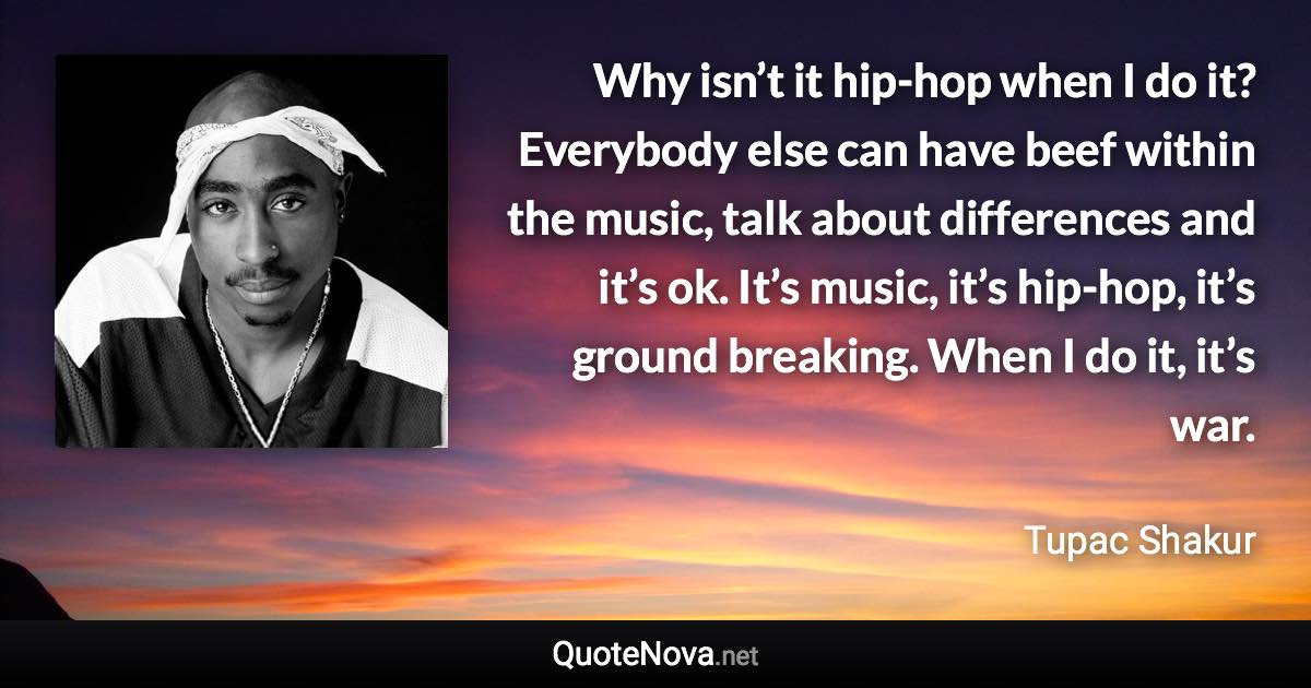 Why isn’t it hip-hop when I do it? Everybody else can have beef within the music, talk about differences and it’s ok. It’s music, it’s hip-hop, it’s ground breaking. When I do it, it’s war. - Tupac Shakur quote