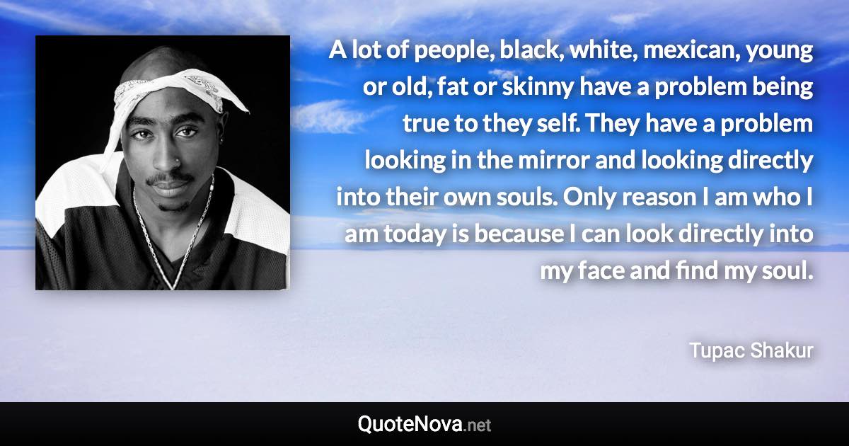 A lot of people, black, white, mexican, young or old, fat or skinny have a problem being true to they self. They have a problem looking in the mirror and looking directly into their own souls. Only reason I am who I am today is because I can look directly into my face and find my soul. - Tupac Shakur quote