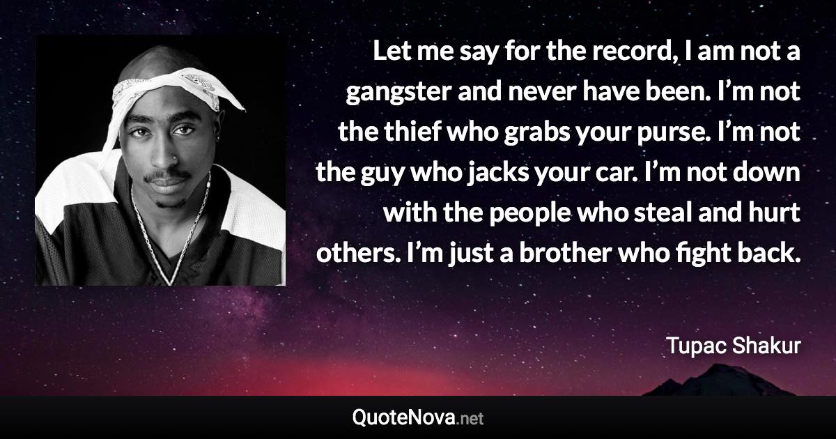 Let me say for the record, I am not a gangster and never have been. I’m not the thief who grabs your purse. I’m not the guy who jacks your car. I’m not down with the people who steal and hurt others. I’m just a brother who fight back. - Tupac Shakur quote