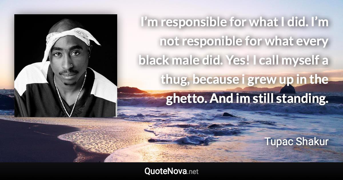 I’m responsible for what I did. I’m not responible for what every black male did. Yes! I call myself a thug, because i grew up in the ghetto. And im still standing. - Tupac Shakur quote