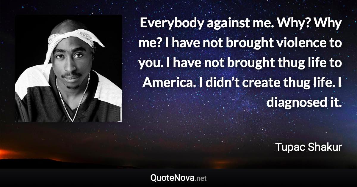 Everybody against me. Why? Why me? I have not brought violence to you. I have not brought thug life to America. I didn’t create thug life. I diagnosed it. - Tupac Shakur quote