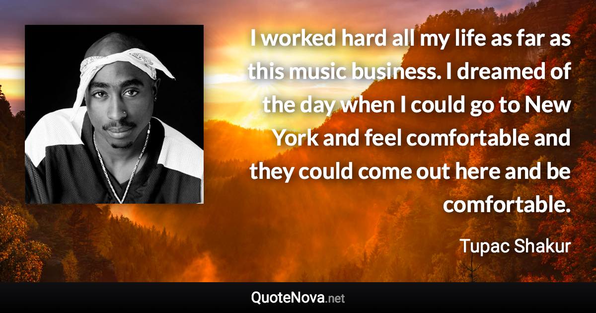 I worked hard all my life as far as this music business. I dreamed of the day when I could go to New York and feel comfortable and they could come out here and be comfortable. - Tupac Shakur quote