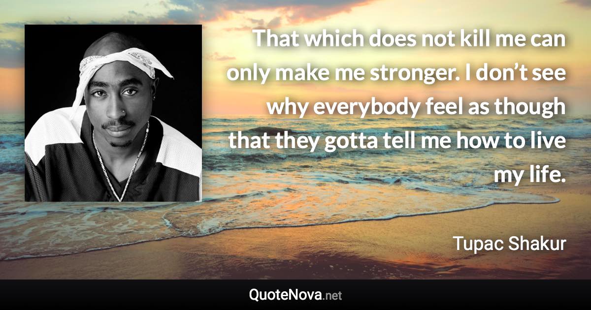 That which does not kill me can only make me stronger. I don’t see why everybody feel as though that they gotta tell me how to live my life. - Tupac Shakur quote