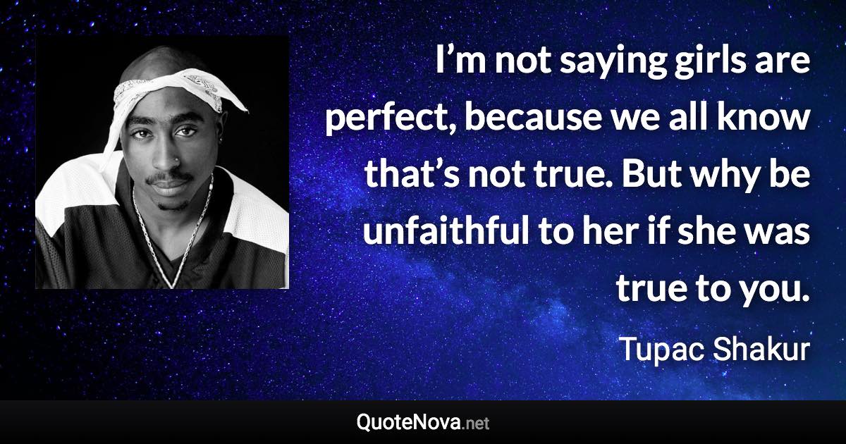 I’m not saying girls are perfect, because we all know that’s not true. But why be unfaithful to her if she was true to you. - Tupac Shakur quote