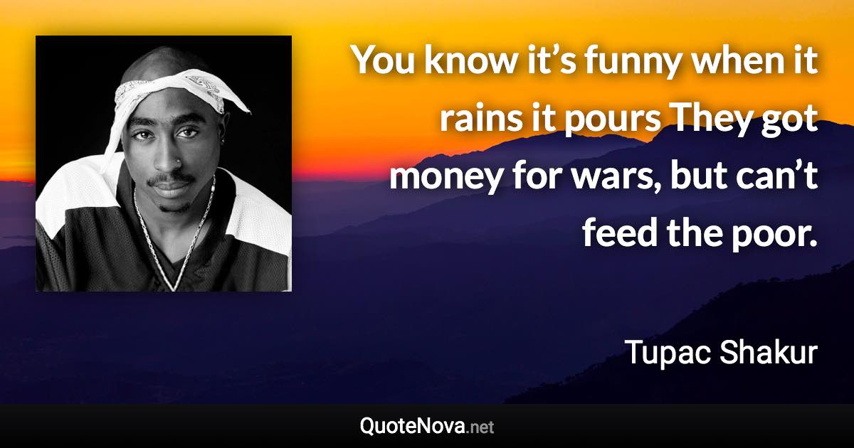 You know it’s funny when it rains it pours They got money for wars, but can’t feed the poor. - Tupac Shakur quote