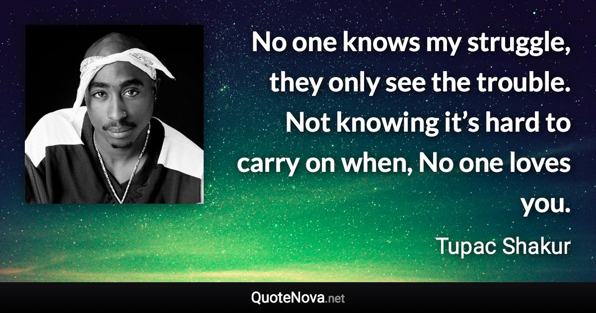 No one knows my struggle, they only see the trouble. Not knowing it’s hard to carry on when, No one loves you. - Tupac Shakur quote