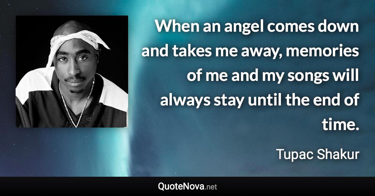 When an angel comes down and takes me away, memories of me and my songs will always stay until the end of time. - Tupac Shakur quote