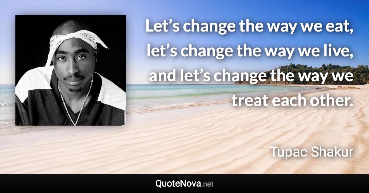 Let’s change the way we eat, let’s change the way we live, and let’s change the way we treat each other. - Tupac Shakur quote