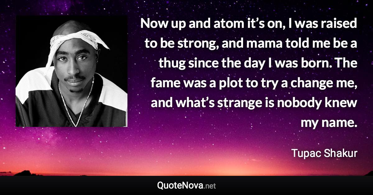 Now up and atom it’s on, I was raised to be strong, and mama told me be a thug since the day I was born. The fame was a plot to try a change me, and what’s strange is nobody knew my name. - Tupac Shakur quote