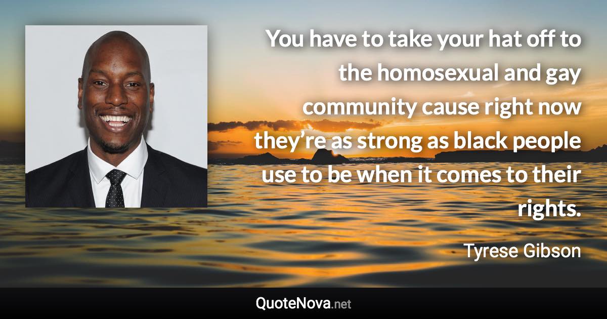 You have to take your hat off to the homosexual and gay community cause right now they’re as strong as black people use to be when it comes to their rights. - Tyrese Gibson quote