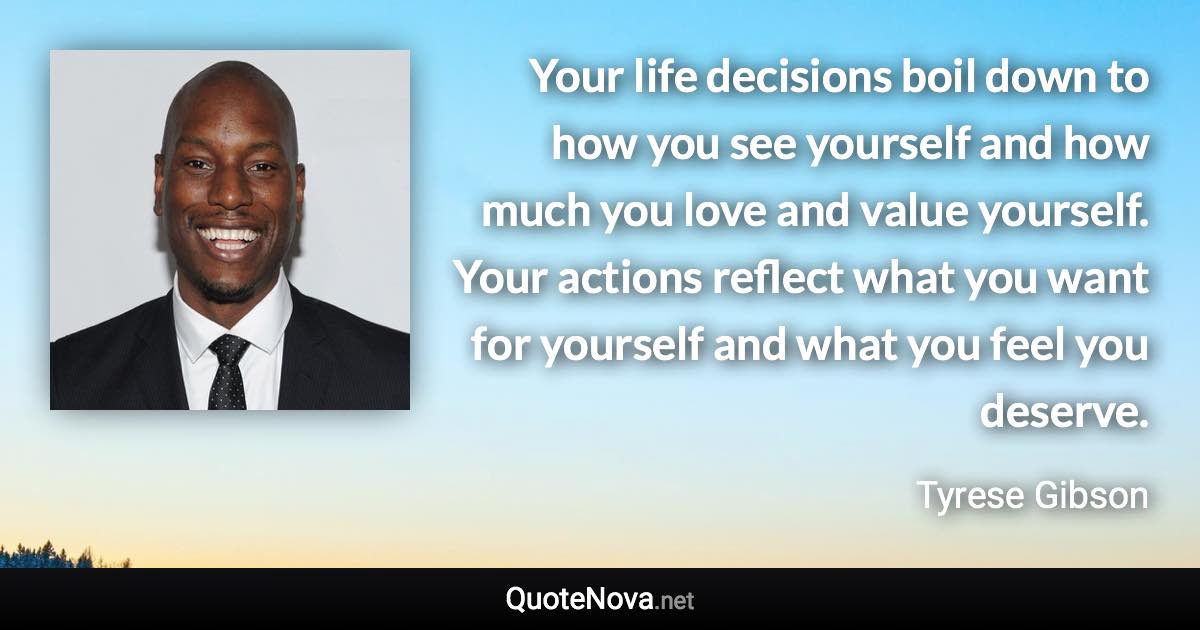Your life decisions boil down to how you see yourself and how much you love and value yourself. Your actions reflect what you want for yourself and what you feel you deserve. - Tyrese Gibson quote