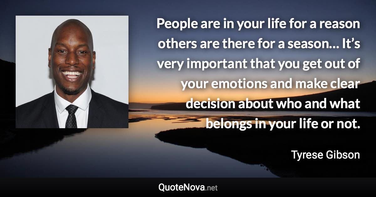 People are in your life for a reason others are there for a season… It’s very important that you get out of your emotions and make clear decision about who and what belongs in your life or not. - Tyrese Gibson quote