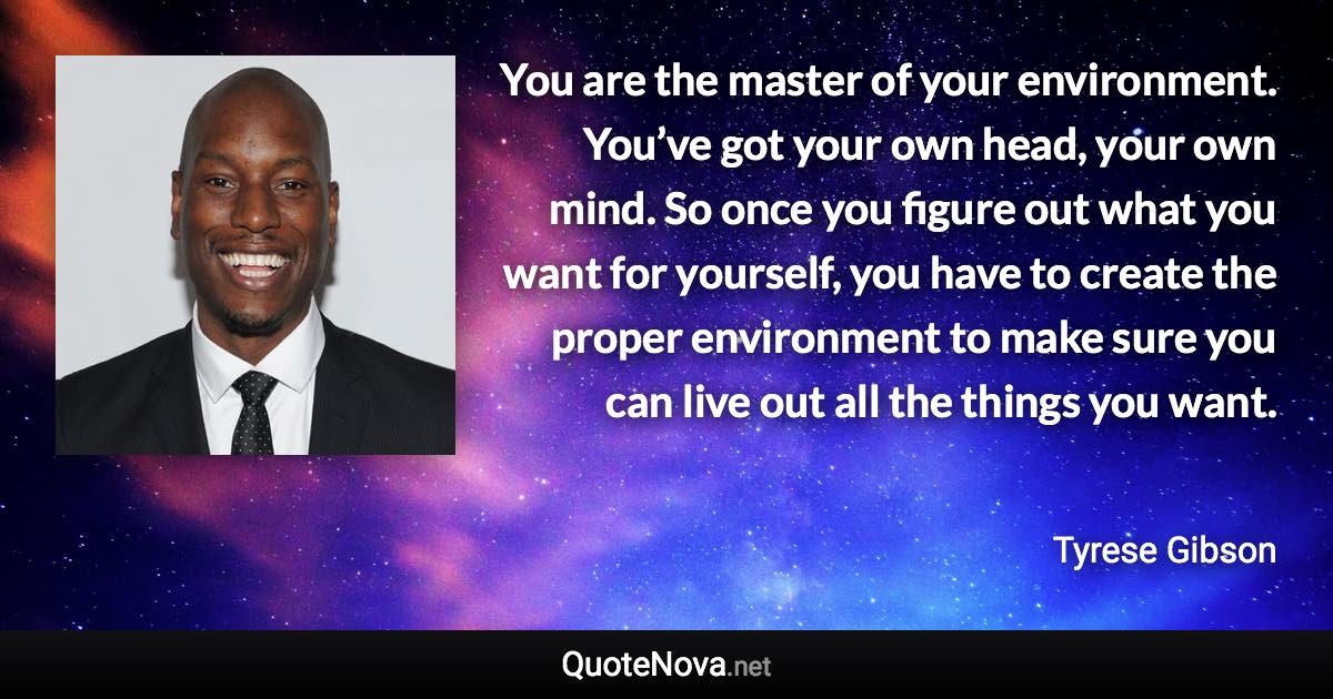 You are the master of your environment. You’ve got your own head, your own mind. So once you figure out what you want for yourself, you have to create the proper environment to make sure you can live out all the things you want. - Tyrese Gibson quote