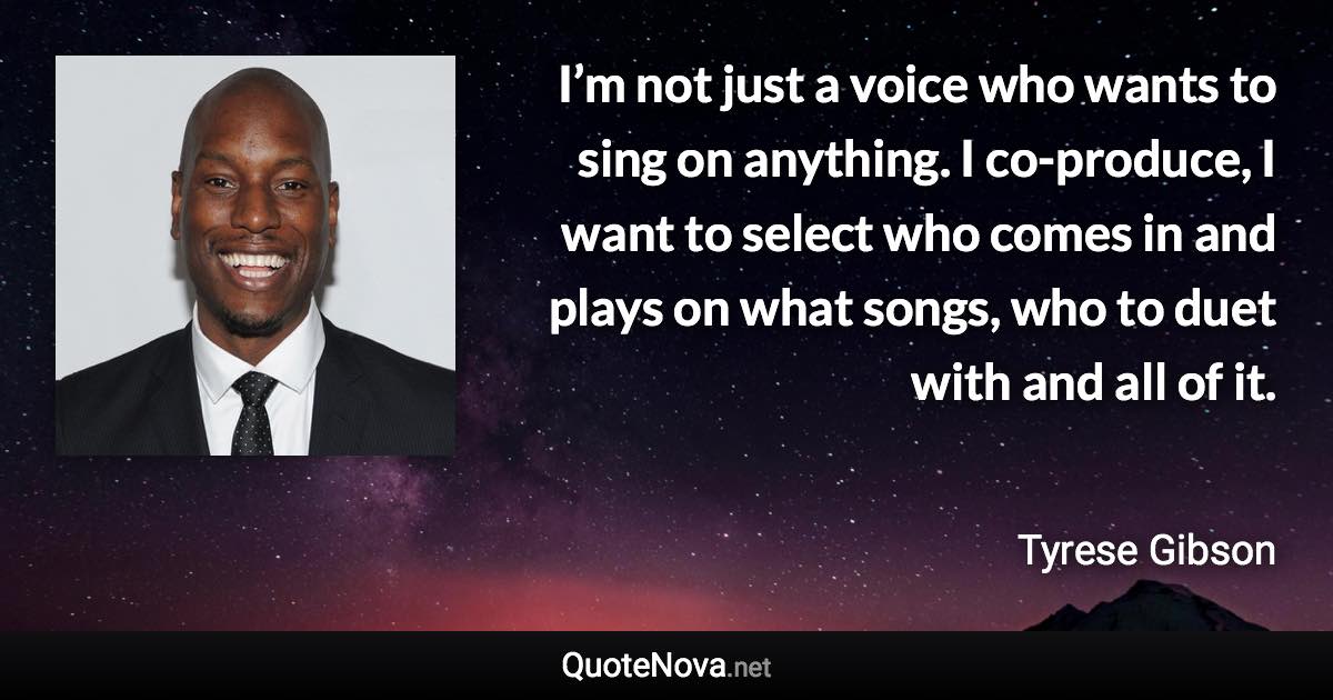 I’m not just a voice who wants to sing on anything. I co-produce, I want to select who comes in and plays on what songs, who to duet with and all of it. - Tyrese Gibson quote