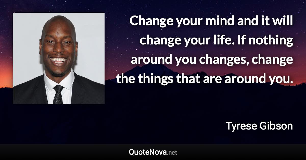 Change your mind and it will change your life. If nothing around you changes, change the things that are around you. - Tyrese Gibson quote